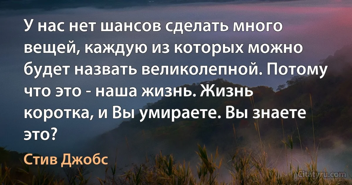 У нас нет шансов сделать много вещей, каждую из которых можно будет назвать великолепной. Потому что это - наша жизнь. Жизнь коротка, и Вы умираете. Вы знаете это? (Стив Джобс)