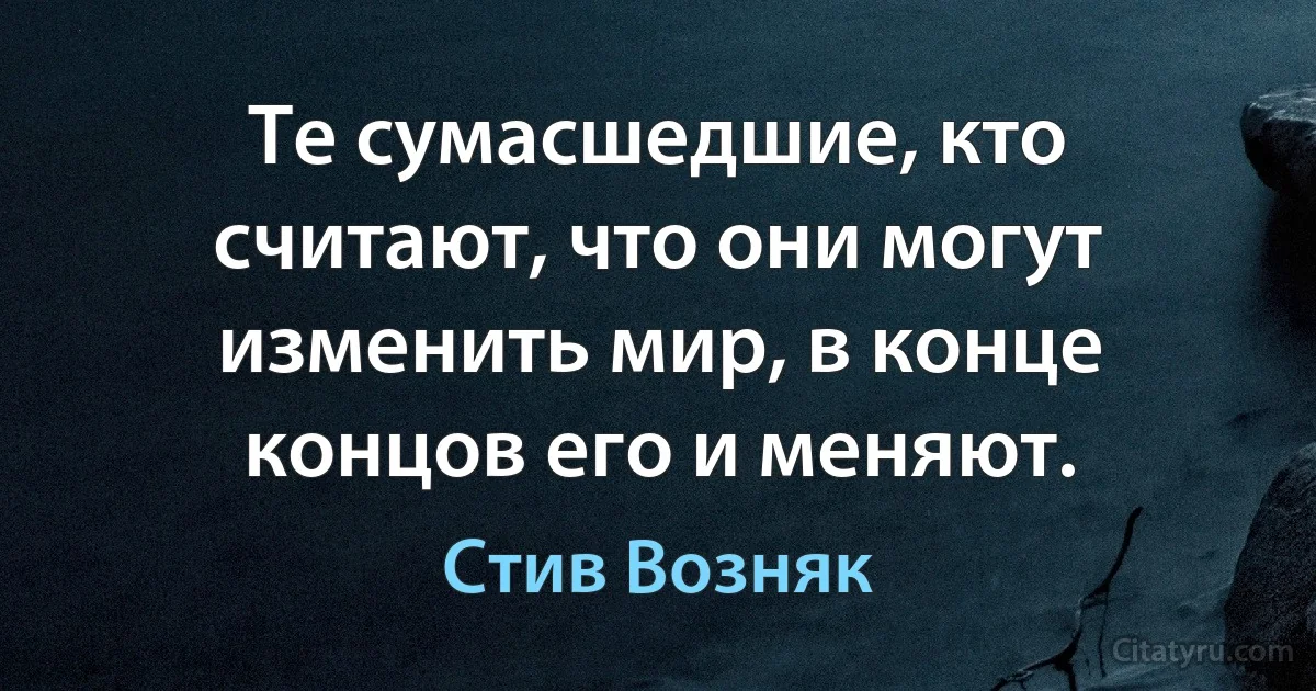 Те сумасшедшие, кто считают, что они могут изменить мир, в конце концов его и меняют. (Стив Возняк)