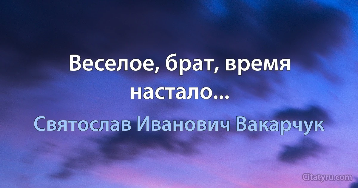 Веселое, брат, время настало... (Святослав Иванович Вакарчук)