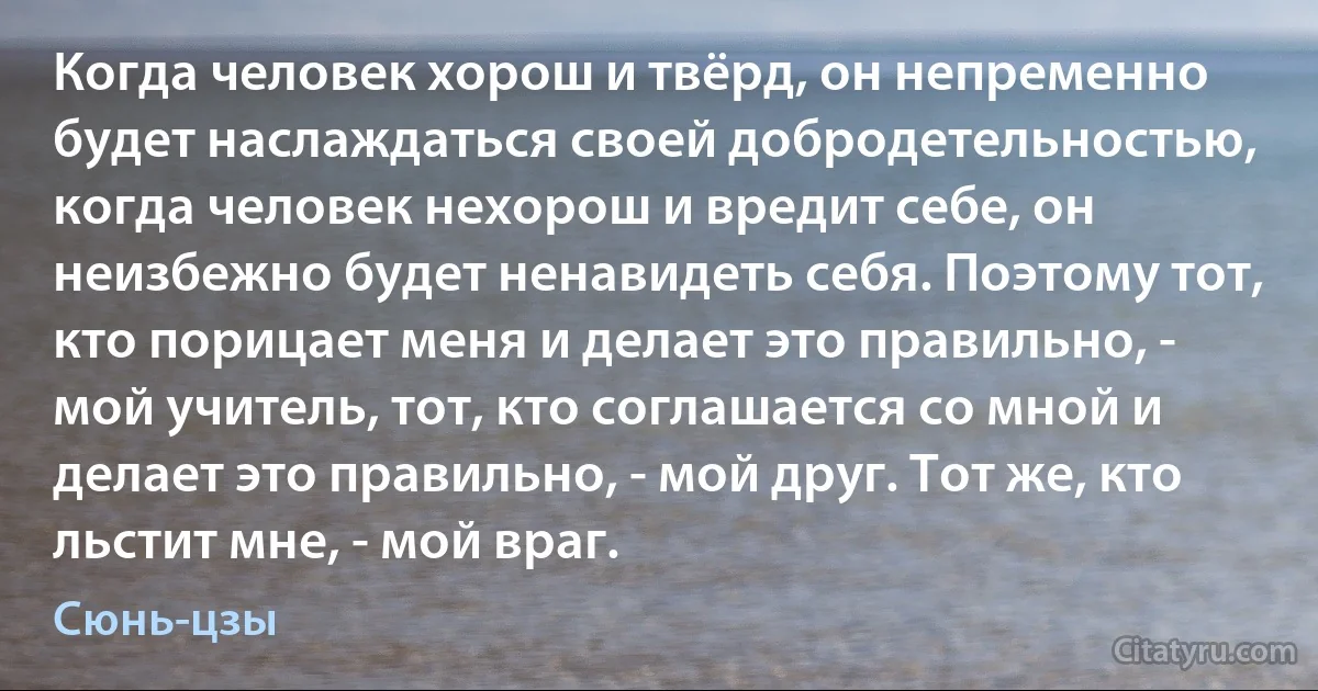 Когда человек хорош и твёрд, он непременно будет наслаждаться своей добродетельностью, когда человек нехорош и вредит себе, он неизбежно будет ненавидеть себя. Поэтому тот, кто порицает меня и делает это правильно, - мой учитель, тот, кто соглашается со мной и делает это правильно, - мой друг. Тот же, кто льстит мне, - мой враг. (Сюнь-цзы)