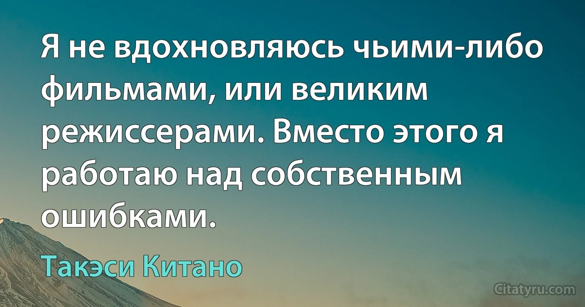 Я не вдохновляюсь чьими-либо фильмами, или великим режиссерами. Вместо этого я работаю над собственным ошибками. (Такэси Китано)