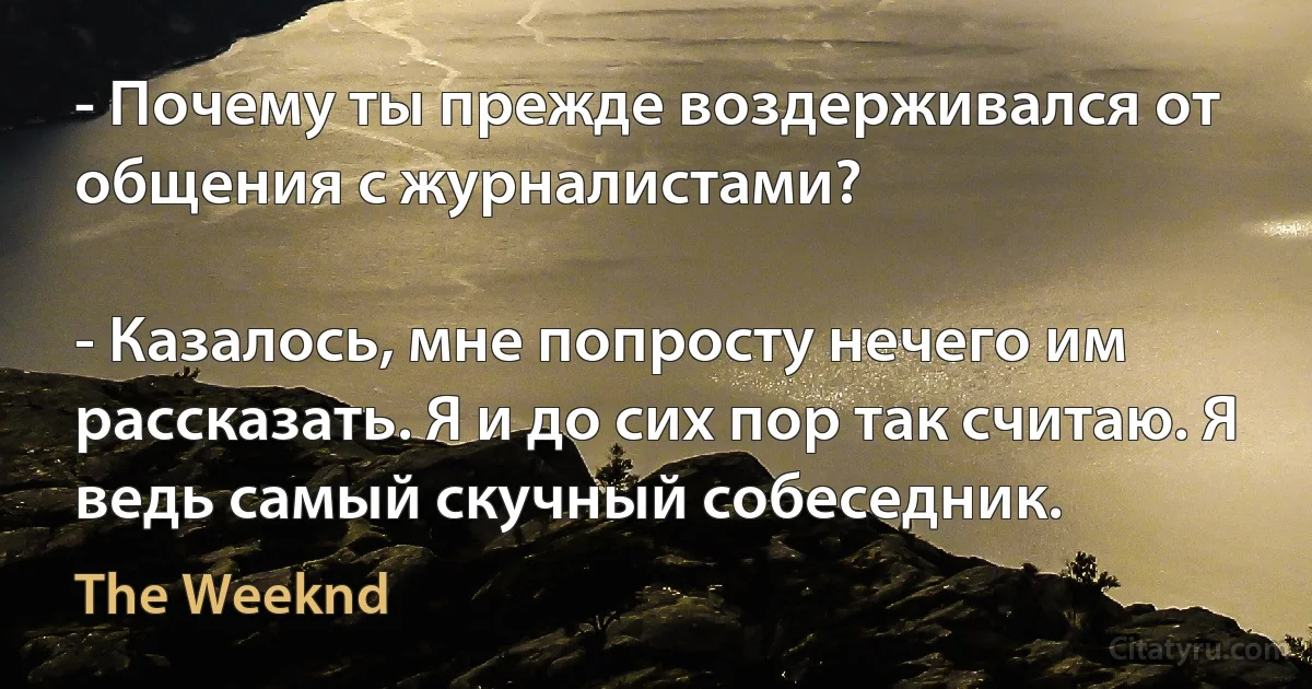 - Почему ты прежде воздерживался от общения с журналистами?

- Казалось, мне попросту нечего им рассказать. Я и до сих пор так считаю. Я ведь самый скучный собеседник. (The Weeknd)