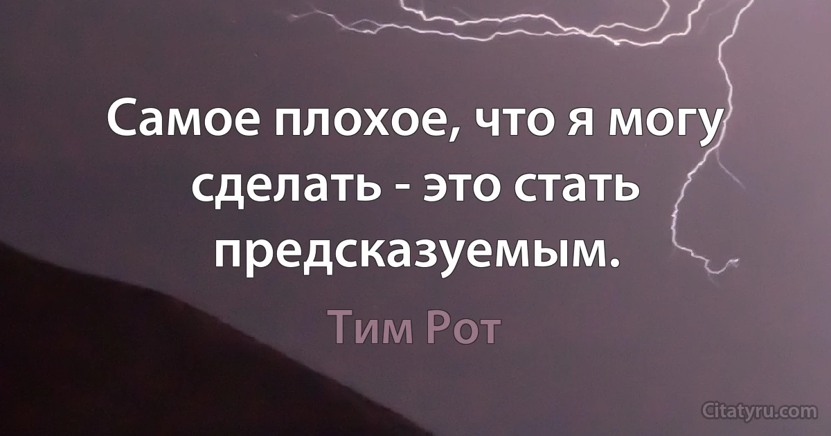 Самое плохое, что я могу сделать - это стать предсказуемым. (Тим Рот)