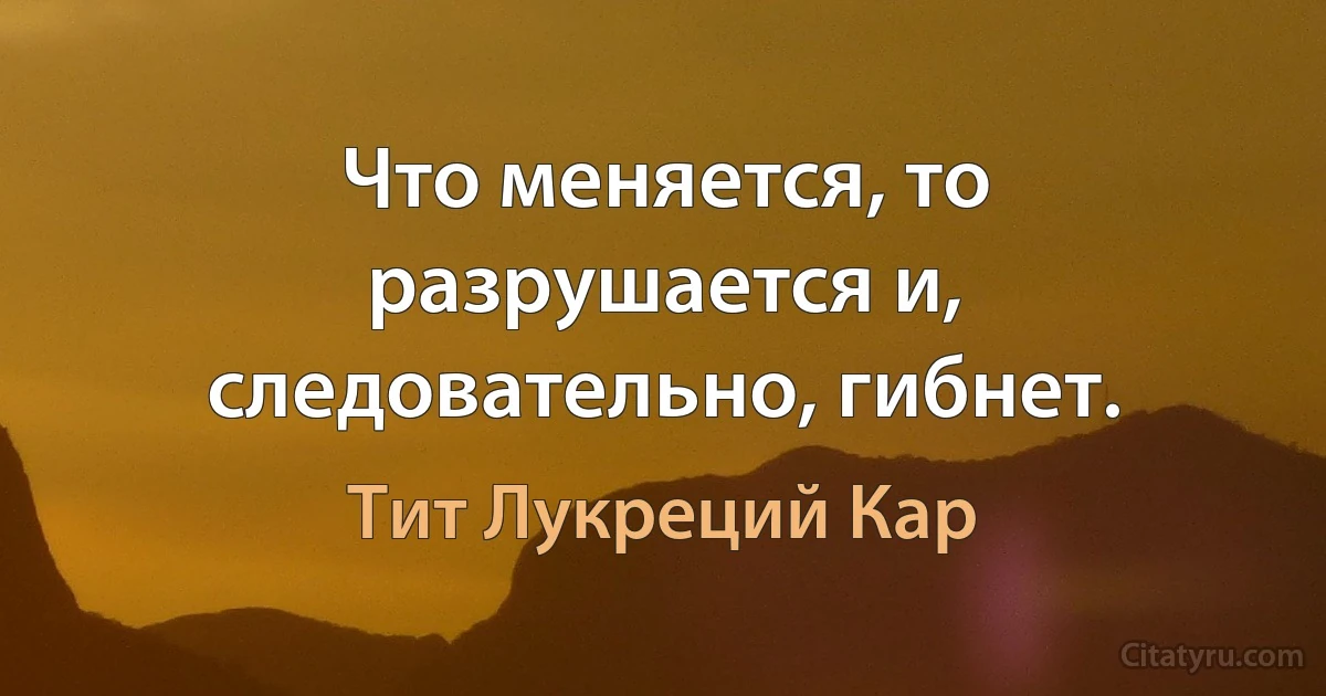 Что меняется, то разрушается и, следовательно, гибнет. (Тит Лукреций Кар)