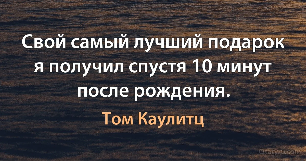 Свой самый лучший подарок я получил спустя 10 минут после рождения. (Том Каулитц)