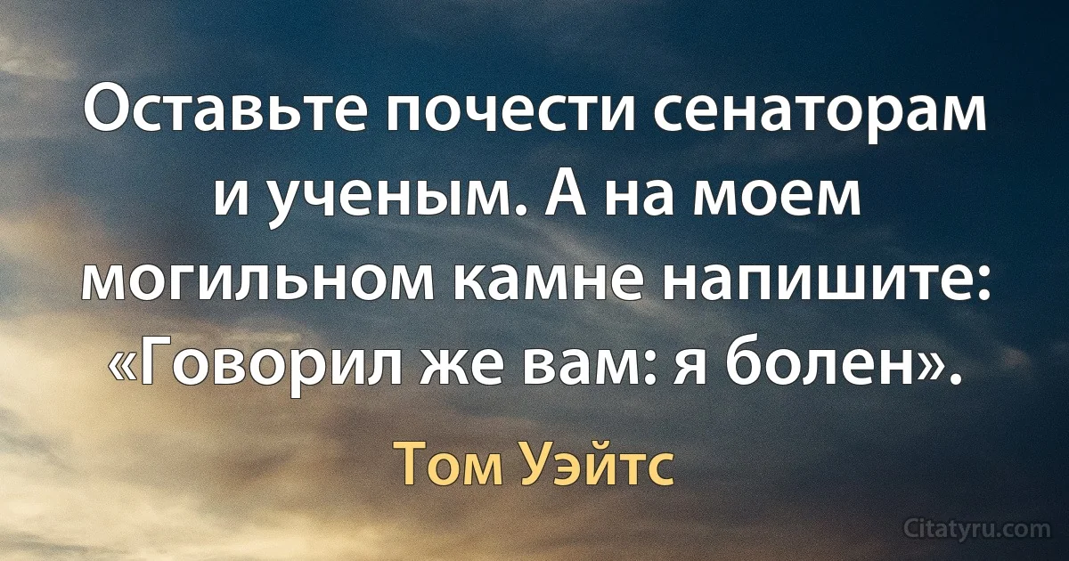 Оставьте почести сенаторам и ученым. А на моем могильном камне напишите: «Говорил же вам: я болен». (Том Уэйтс)