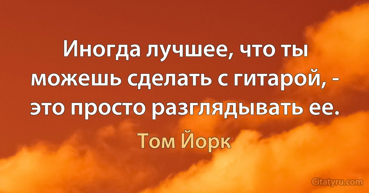 Иногда лучшее, что ты можешь сделать с гитарой, - это просто разглядывать ее. (Том Йорк)