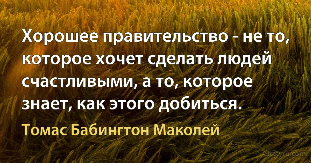 Хорошее правительство - не то, которое хочет сделать людей счастливыми, а то, которое знает, как этого добиться. (Томас Бабингтон Маколей)