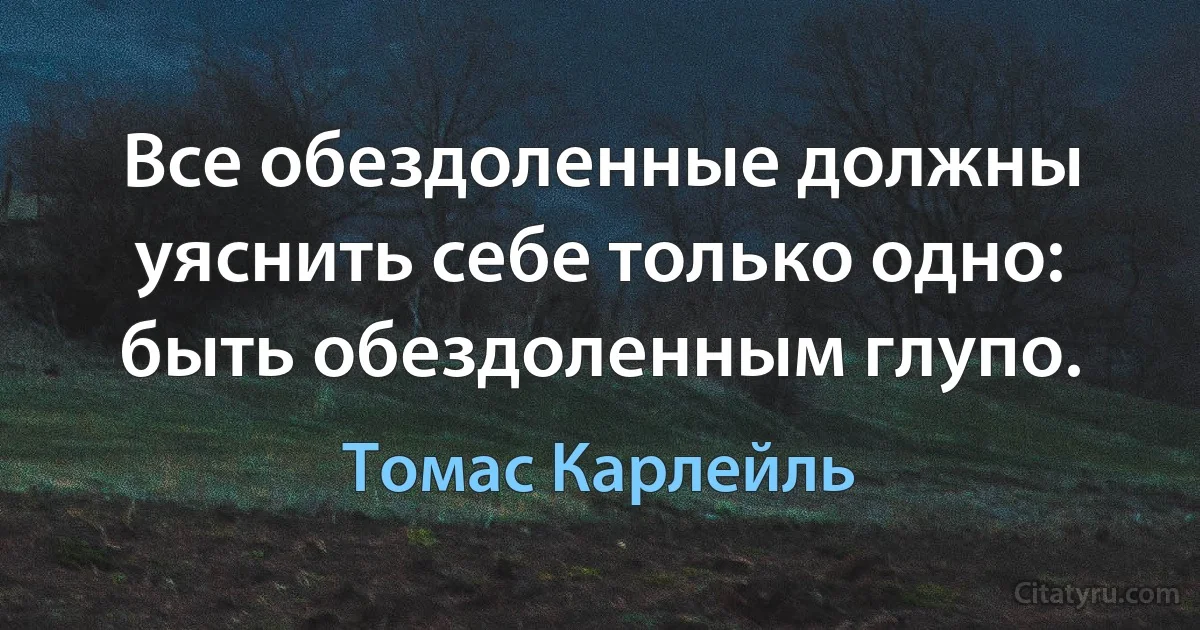 Все обездоленные должны уяснить себе только одно: быть обездоленным глупо. (Томас Карлейль)