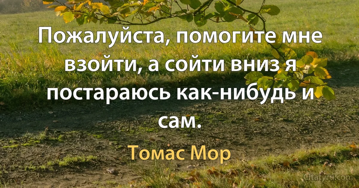 Пожалуйста, помогите мне взойти, а сойти вниз я постараюсь как-нибудь и сам. (Томас Мор)