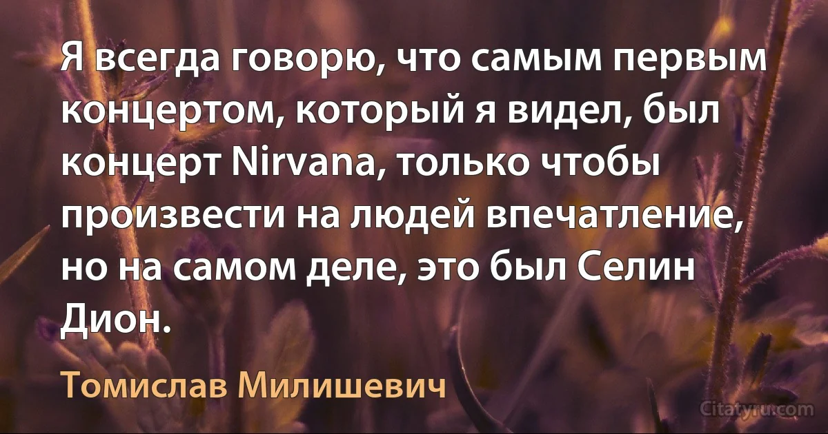 Я всегда говорю, что самым первым концертом, который я видел, был концерт Nirvana, только чтобы произвести на людей впечатление, но на самом деле, это был Селин Дион. (Томислав Милишевич)