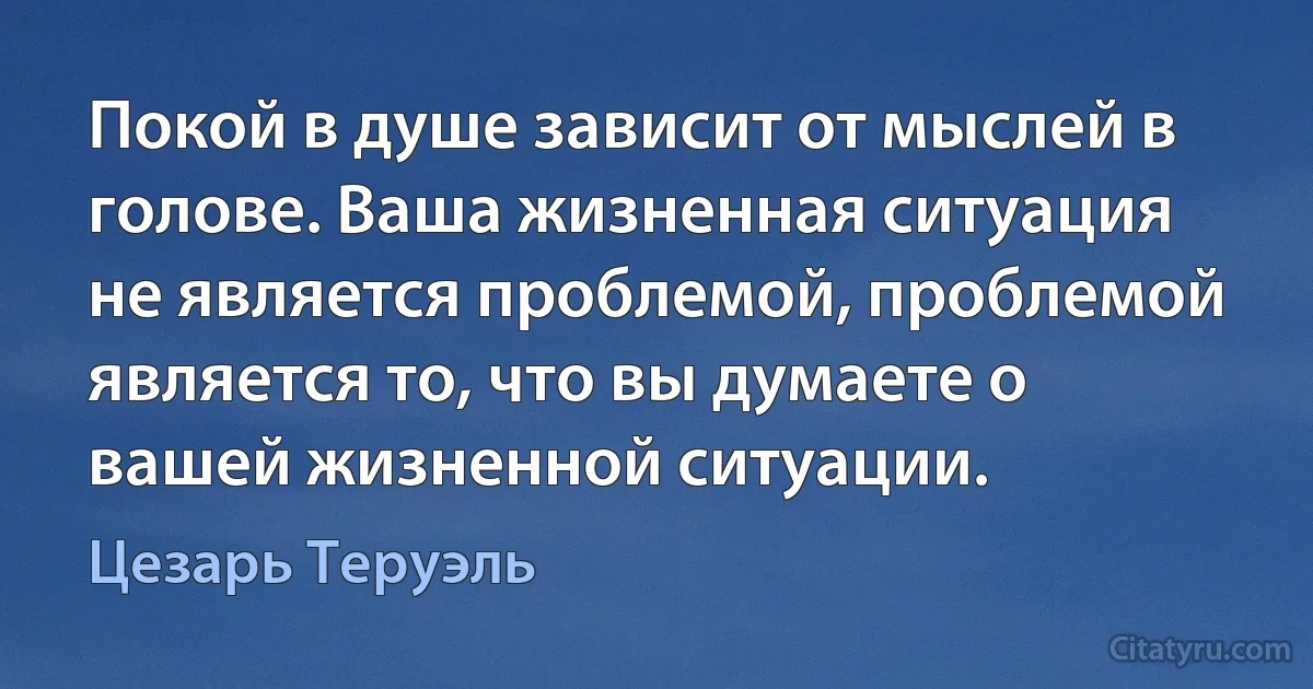 Покой в душе зависит от мыслей в голове. Ваша жизненная ситуация не является проблемой, проблемой является то, что вы думаете о вашей жизненной ситуации. (Цезарь Теруэль)