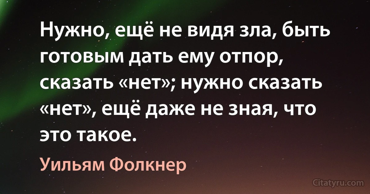 Нужно, ещё не видя зла, быть готовым дать ему отпор, сказать «нет»; нужно сказать «нет», ещё даже не зная, что это такое. (Уильям Фолкнер)