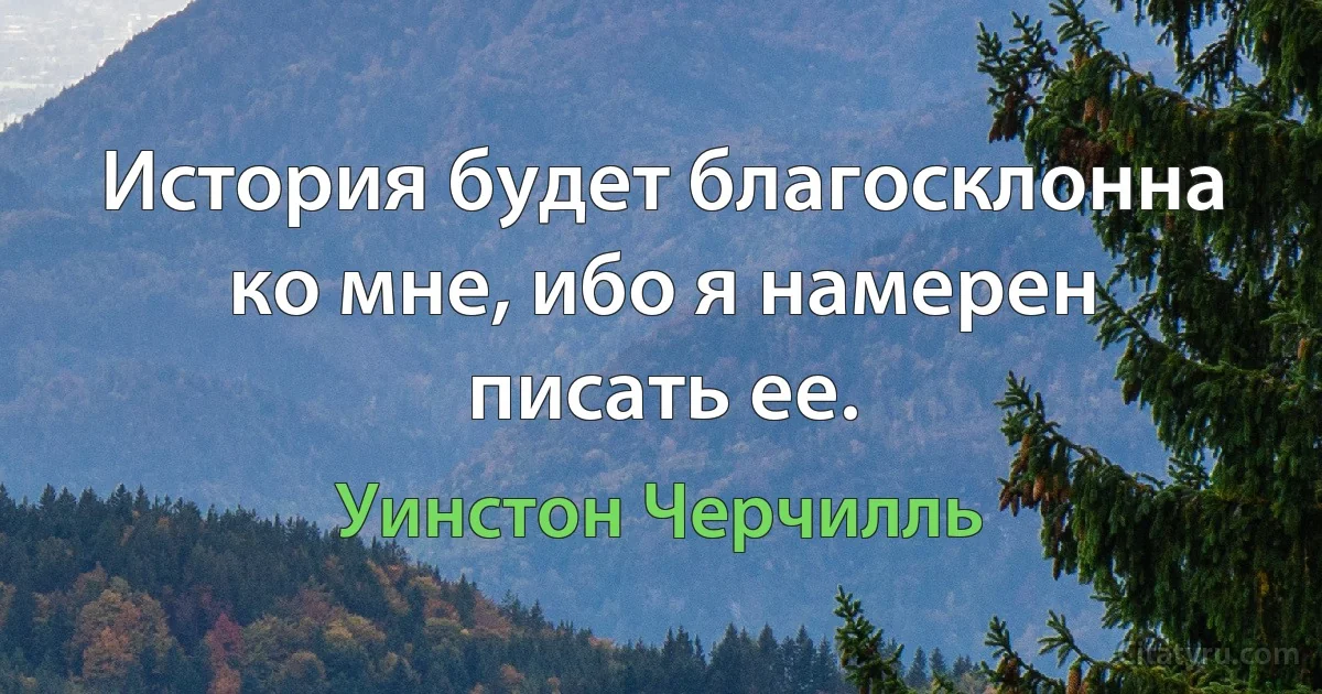 История будет благосклонна ко мне, ибо я намерен писать ее. (Уинстон Черчилль)