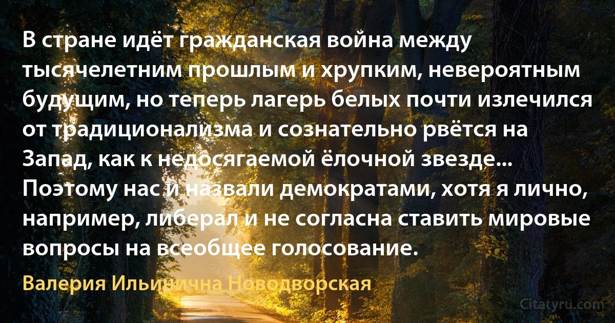 В стране идёт гражданская война между тысячелетним прошлым и хрупким, невероятным будущим, но теперь лагерь белых почти излечился от традиционализма и сознательно рвётся на Запад, как к недосягаемой ёлочной звезде... Поэтому нас и назвали демократами, хотя я лично, например, либерал и не согласна ставить мировые вопросы на всеобщее голосование. (Валерия Ильинична Новодворская)