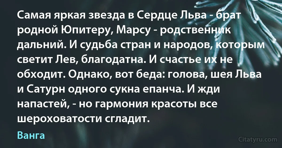 Самая яркая звезда в Сердце Льва - брат родной Юпитеру, Марсу - родственник дальний. И судьба стран и народов, которым светит Лев, благодатна. И счастье их не обходит. Однако, вот беда: голова, шея Льва и Сатурн одного сукна епанча. И жди напастей, - но гармония красоты все шероховатости сгладит. (Ванга)