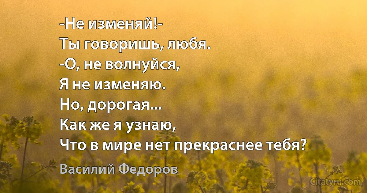 -Не изменяй!-
Ты говоришь, любя.
-О, не волнуйся,
Я не изменяю.
Но, дорогая...
Как же я узнаю,
Что в мире нет прекраснее тебя? (Василий Федоров)