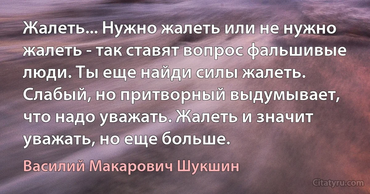 Жалеть... Нужно жалеть или не нужно жалеть - так ставят вопрос фальшивые люди. Ты еще найди силы жалеть. Слабый, но притворный выдумывает, что надо уважать. Жалеть и значит уважать, но еще больше. (Василий Макарович Шукшин)