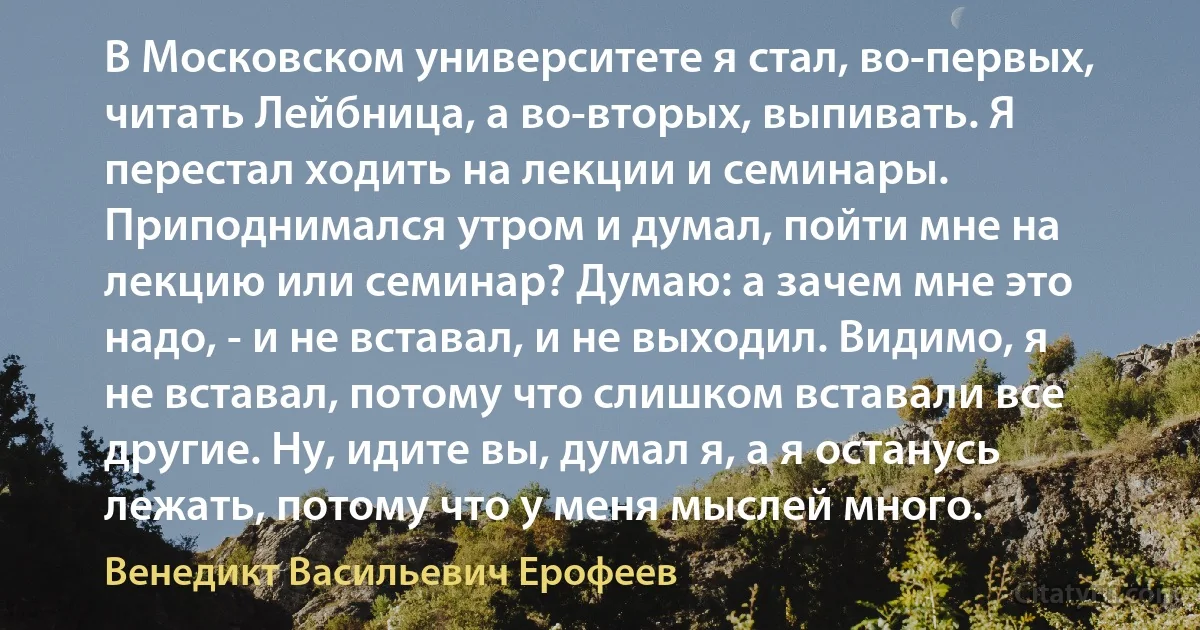 В Московском университете я стал, во-первых, читать Лейбница, а во-вторых, выпивать. Я перестал ходить на лекции и семинары. Приподнимался утром и думал, пойти мне на лекцию или семинар? Думаю: а зачем мне это надо, - и не вставал, и не выходил. Видимо, я не вставал, потому что слишком вставали все другие. Ну, идите вы, думал я, а я останусь лежать, потому что у меня мыслей много. (Венедикт Васильевич Ерофеев)