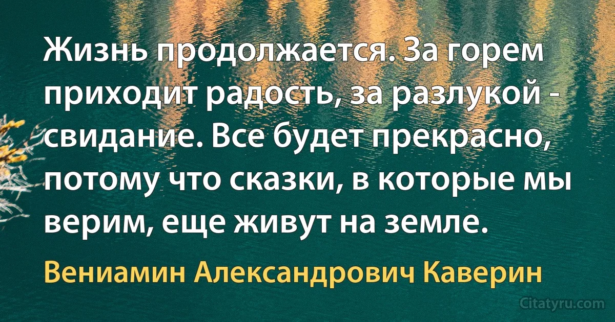 Жизнь продолжается. За горем приходит радость, за разлукой - свидание. Все будет прекрасно, потому что сказки, в которые мы верим, еще живут на земле. (Вениамин Александрович Каверин)