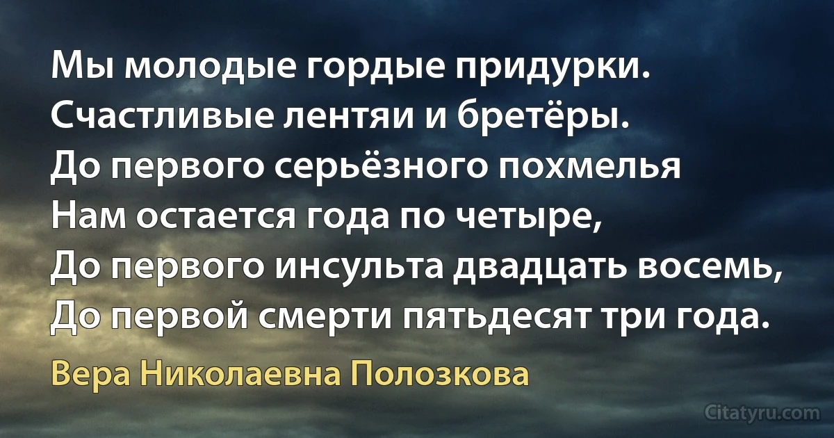 Мы молодые гордые придурки.
Счастливые лентяи и бретёры.
До первого серьёзного похмелья
Нам остается года по четыре,
До первого инсульта двадцать восемь,
До первой смерти пятьдесят три года. (Вера Николаевна Полозкова)