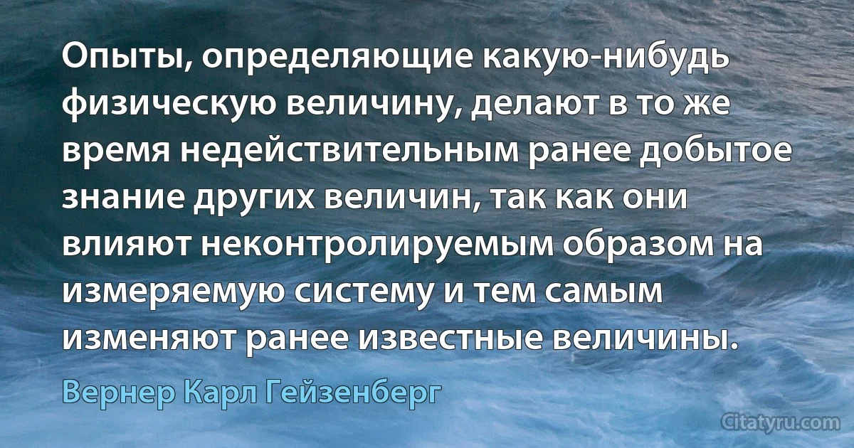 Опыты, определяющие какую-нибудь физическую величину, делают в то же время недействительным ранее добытое знание других величин, так как они влияют неконтролируемым образом на измеряемую систему и тем самым изменяют ранее известные величины. (Вернер Карл Гейзенберг)