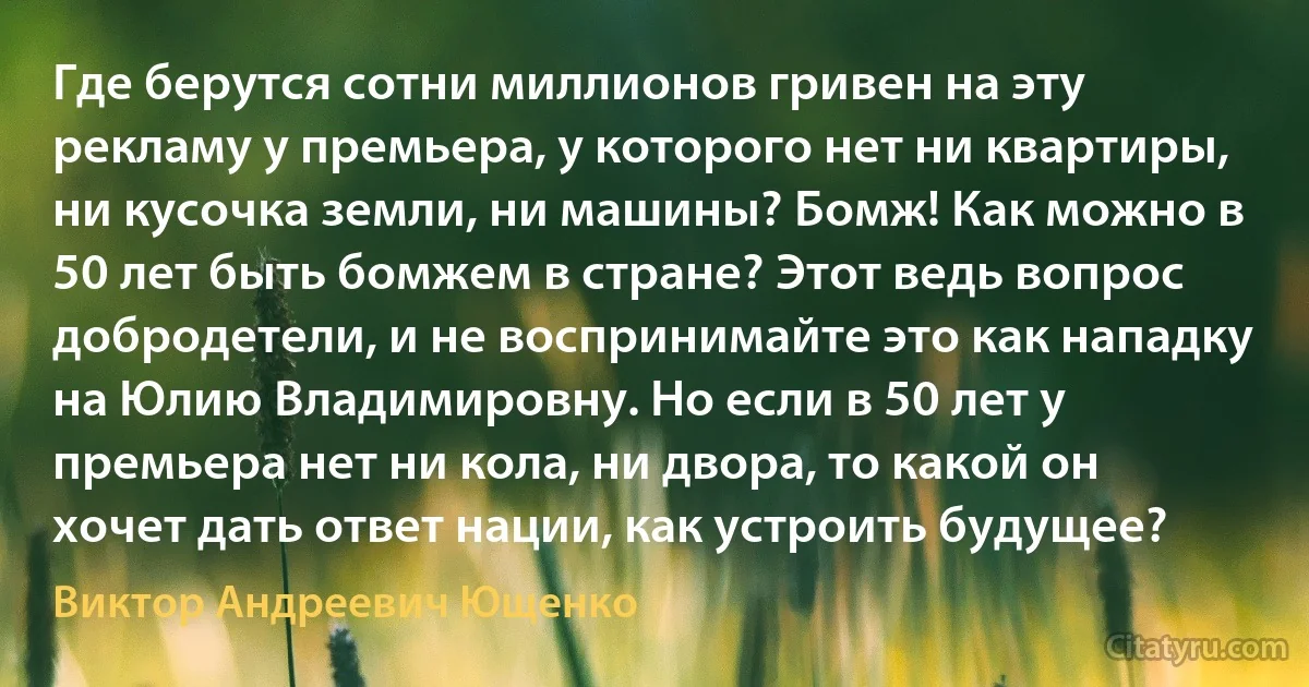 Где берутся сотни миллионов гривен на эту рекламу у премьера, у которого нет ни квартиры, ни кусочка земли, ни машины? Бомж! Как можно в 50 лет быть бомжем в стране? Этот ведь вопрос добродетели, и не воспринимайте это как нападку на Юлию Владимировну. Но если в 50 лет у премьера нет ни кола, ни двора, то какой он хочет дать ответ нации, как устроить будущее? (Виктор Андреевич Ющенко)