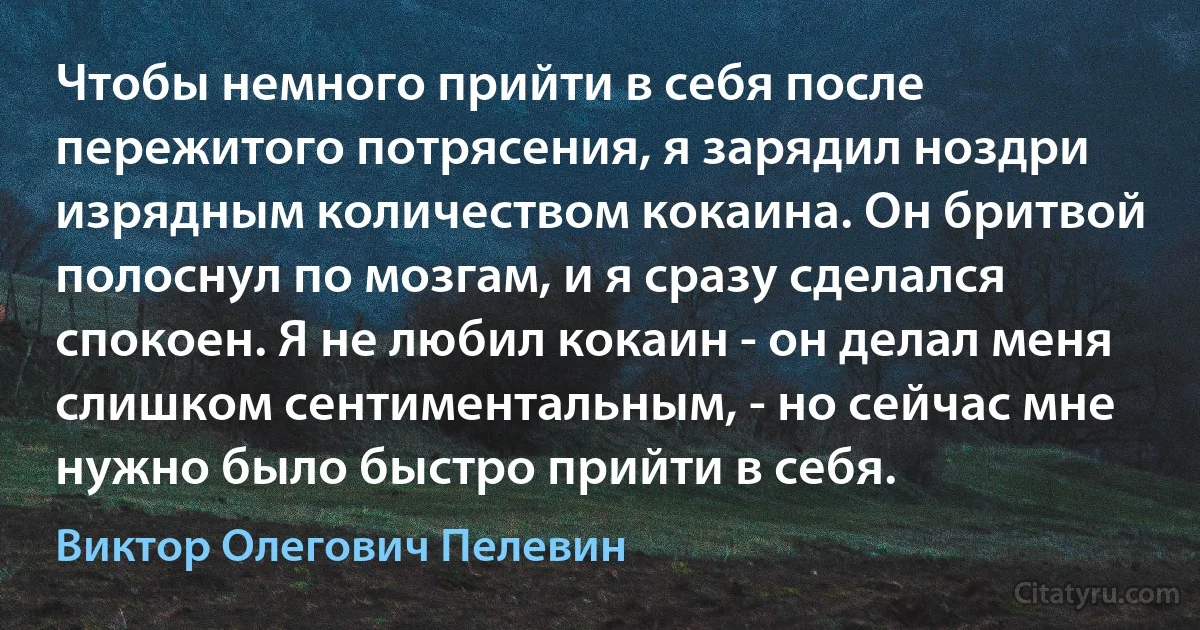 Чтобы немного прийти в себя после пережитого потрясения, я зарядил ноздри изрядным количеством кокаина. Он бритвой полоснул по мозгам, и я сразу сделался спокоен. Я не любил кокаин - он делал меня слишком сентиментальным, - но сейчас мне нужно было быстро прийти в себя. (Виктор Олегович Пелевин)