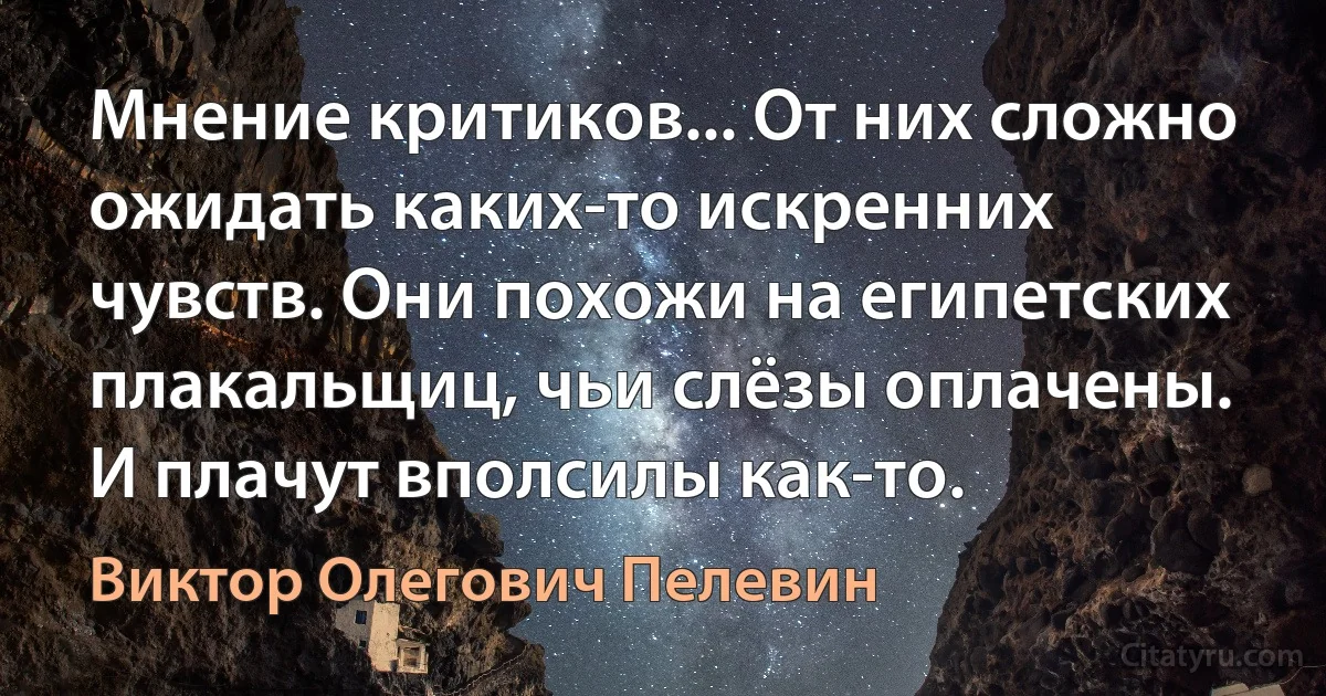 Мнение критиков... От них сложно ожидать каких-то искренних чувств. Они похожи на египетских плакальщиц, чьи слёзы оплачены. И плачут вполсилы как-то. (Виктор Олегович Пелевин)