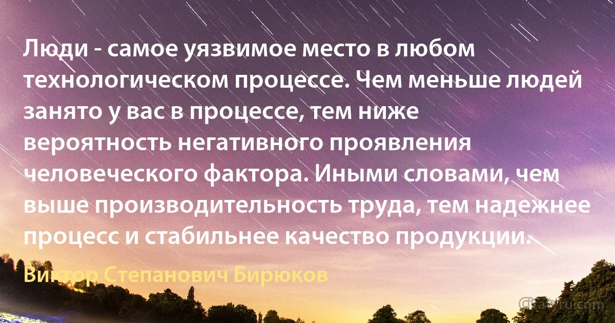 Люди - самое уязвимое место в любом технологическом процессе. Чем меньше людей занято у вас в процессе, тем ниже вероятность негативного проявления человеческого фактора. Иными словами, чем выше производительность труда, тем надежнее процесс и стабильнее качество продукции. (Виктор Степанович Бирюков)