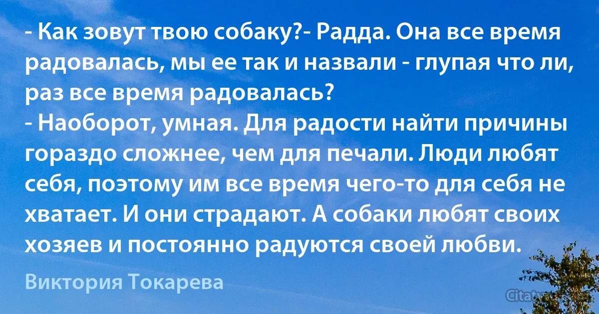 - Как зовут твою собаку?- Радда. Она все время радовалась, мы ее так и назвали - глупая что ли, раз все время радовалась?
- Наоборот, умная. Для радости найти причины гораздо сложнее, чем для печали. Люди любят себя, поэтому им все время чего-то для себя не хватает. И они страдают. А собаки любят своих хозяев и постоянно радуются своей любви. (Виктория Токарева)