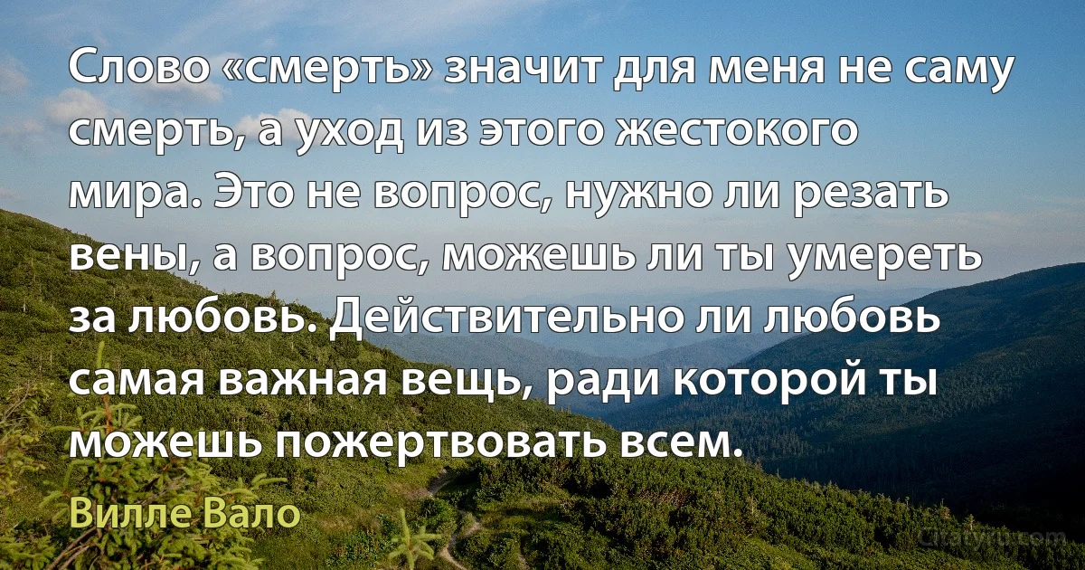 Слово «смерть» значит для меня не саму смерть, а уход из этого жестокого мира. Это не вопрос, нужно ли резать вены, а вопрос, можешь ли ты умереть за любовь. Действительно ли любовь самая важная вещь, ради которой ты можешь пожертвовать всем. (Вилле Вало)