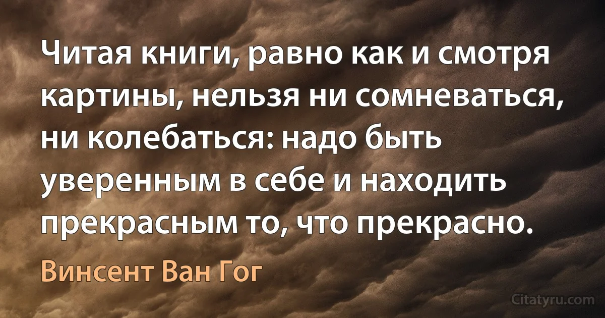 Читая книги, равно как и смотря картины, нельзя ни сомневаться, ни колебаться: надо быть уверенным в себе и находить прекрасным то, что прекрасно. (Винсент Ван Гог)