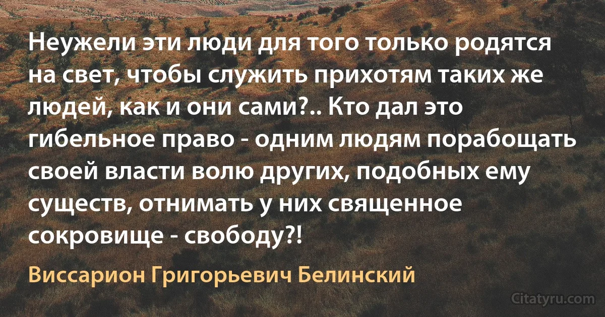 Неужели эти люди для того только родятся на свет, чтобы служить прихотям таких же людей, как и они сами?.. Кто дал это гибельное право - одним людям порабощать своей власти волю других, подобных ему существ, отнимать у них священное сокровище - свободу?! (Виссарион Григорьевич Белинский)