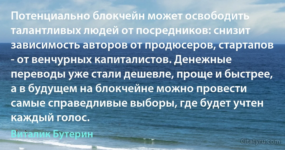 Потенциально блокчейн может освободить талантливых людей от посредников: снизит зависимость авторов от продюсеров, стартапов - от венчурных капиталистов. Денежные переводы уже стали дешевле, проще и быстрее, а в будущем на блокчейне можно провести самые справедливые выборы, где будет учтен каждый голос. (Виталик Бутерин)