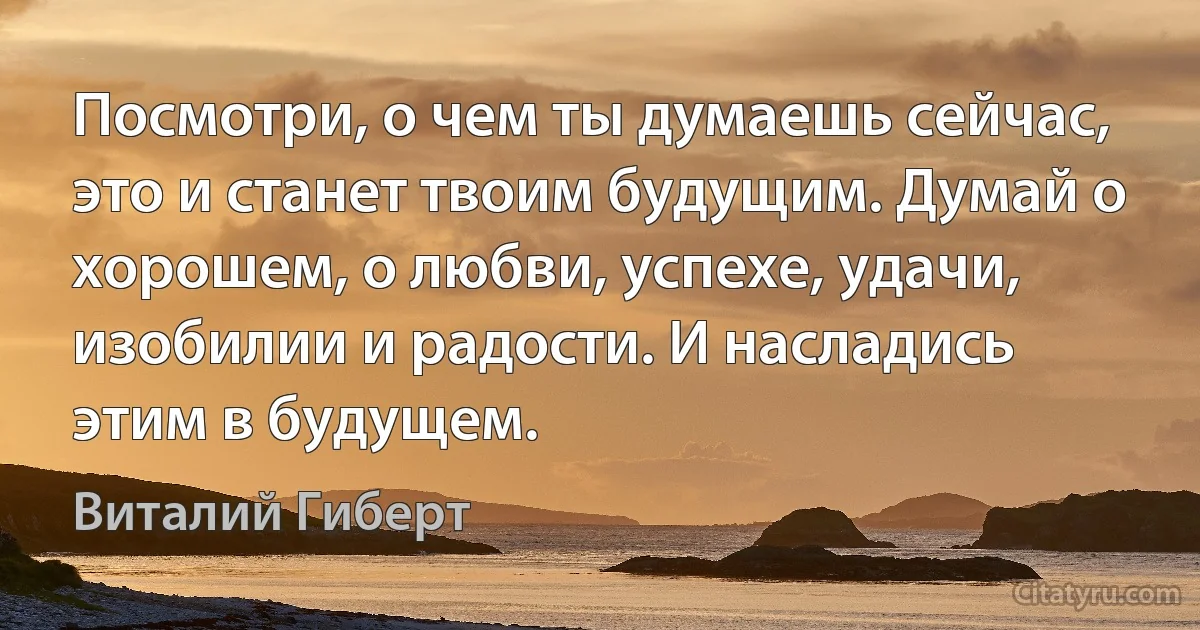 Посмотри, о чем ты думаешь сейчас, это и станет твоим будущим. Думай о хорошем, о любви, успехе, удачи, изобилии и радости. И насладись этим в будущем. (Виталий Гиберт)