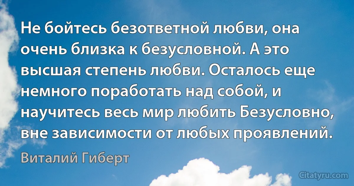 Не бойтесь безответной любви, она очень близка к безусловной. А это высшая степень любви. Осталось еще немного поработать над собой, и научитесь весь мир любить Безусловно, вне зависимости от любых проявлений. (Виталий Гиберт)