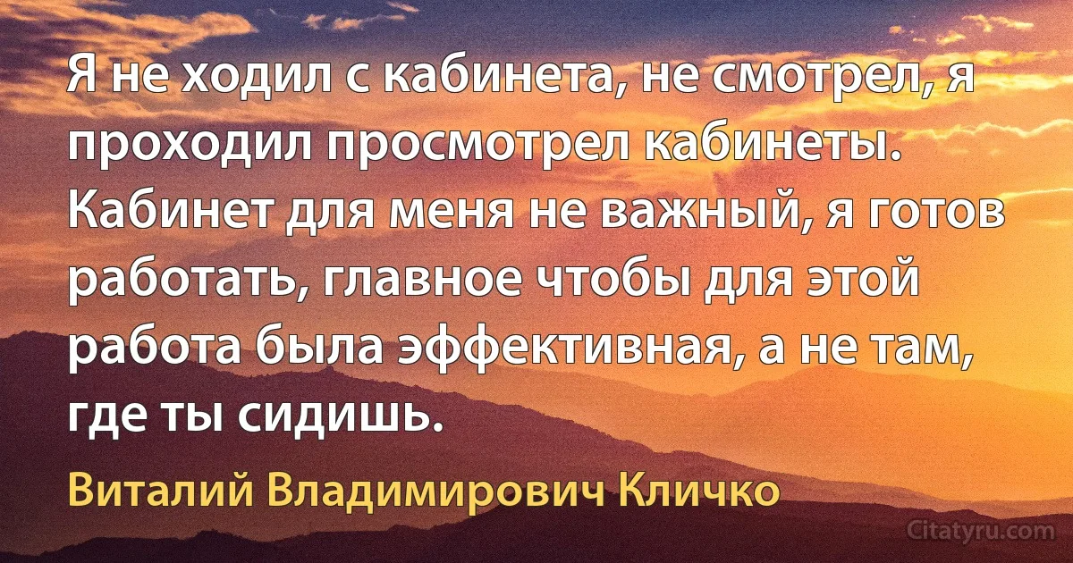 Я не ходил с кабинета, не смотрел, я проходил просмотрел кабинеты. Кабинет для меня не важный, я готов работать, главное чтобы для этой работа была эффективная, а не там, где ты сидишь. (Виталий Владимирович Кличко)