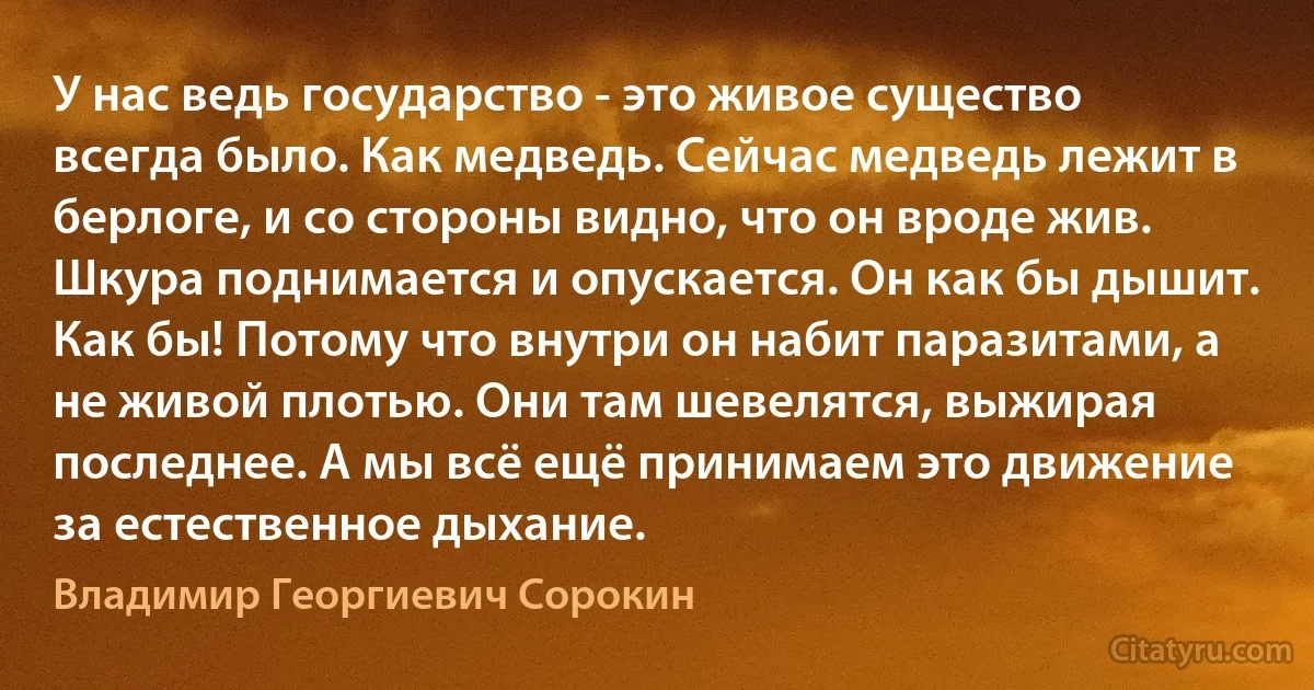 У нас ведь государство - это живое существо всегда было. Как медведь. Сейчас медведь лежит в берлоге, и со стороны видно, что он вроде жив. Шкура поднимается и опускается. Он как бы дышит. Как бы! Потому что внутри он набит паразитами, а не живой плотью. Они там шевелятся, выжирая последнее. А мы всё ещё принимаем это движение за естественное дыхание. (Владимир Георгиевич Сорокин)