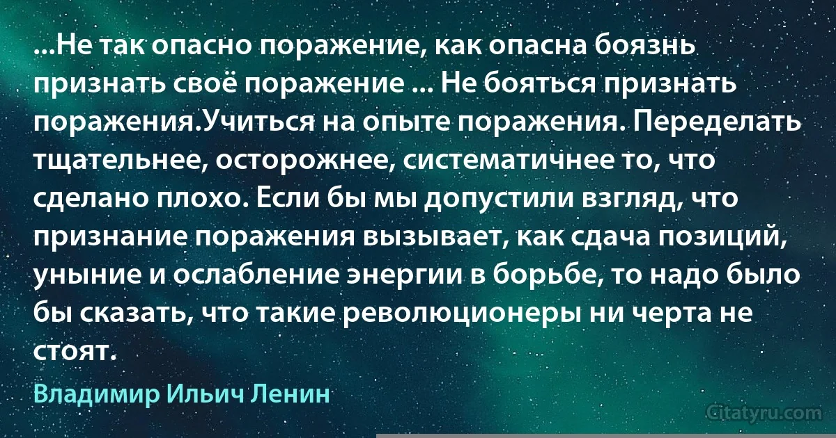 ...Не так опасно поражение, как опасна боязнь признать своё поражение ... Не бояться признать поражения.Учиться на опыте поражения. Переделать тщательнее, осторожнее, систематичнее то, что сделано плохо. Если бы мы допустили взгляд, что признание поражения вызывает, как сдача позиций, уныние и ослабление энергии в борьбе, то надо было бы сказать, что такие революционеры ни черта не стоят. (Владимир Ильич Ленин)