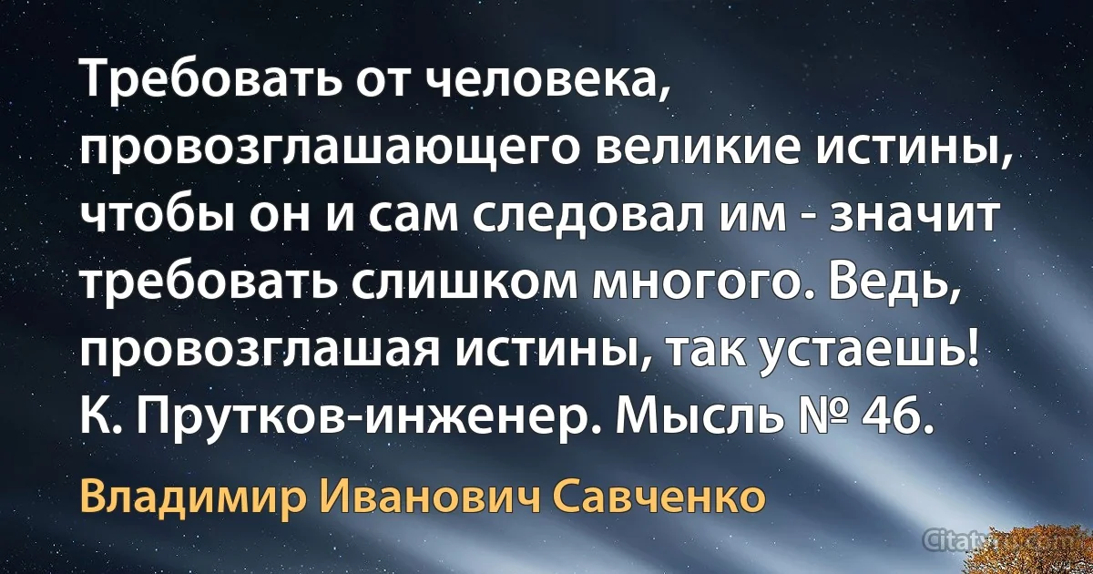 Требовать от человека, провозглашающего великие истины, чтобы он и сам следовал им - значит требовать слишком многого. Ведь, провозглашая истины, так устаешь!
К. Прутков-инженер. Мысль № 46. (Владимир Иванович Савченко)