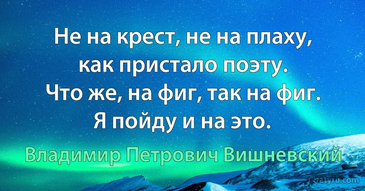 Не на крест, не на плаху,
как пристало поэту.
Что же, на фиг, так на фиг.
Я пойду и на это. (Владимир Петрович Вишневский)