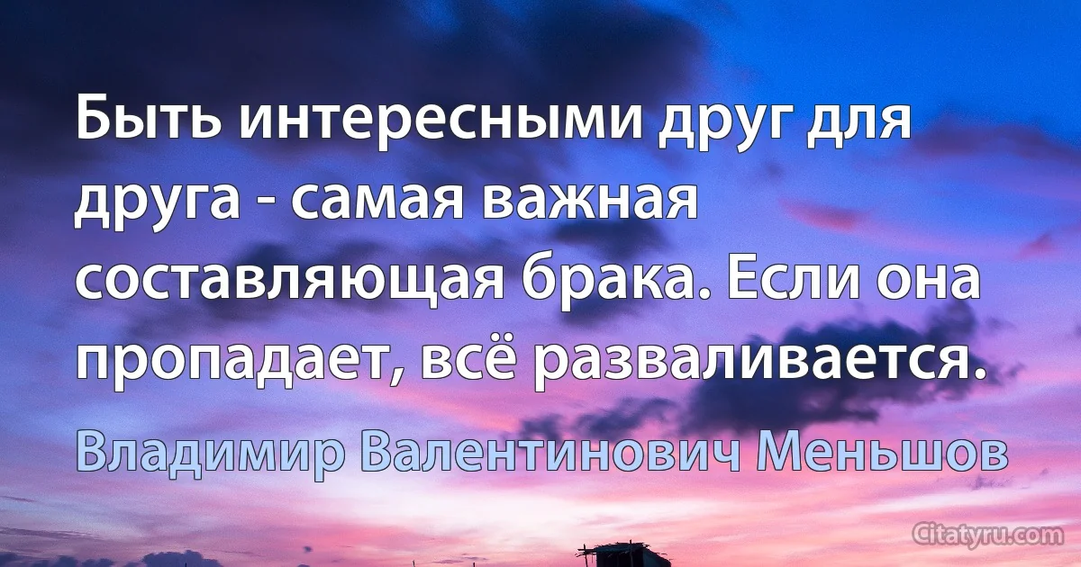 Быть интересными друг для друга - самая важная составляющая брака. Если она пропадает, всё разваливается. (Владимир Валентинович Меньшов)