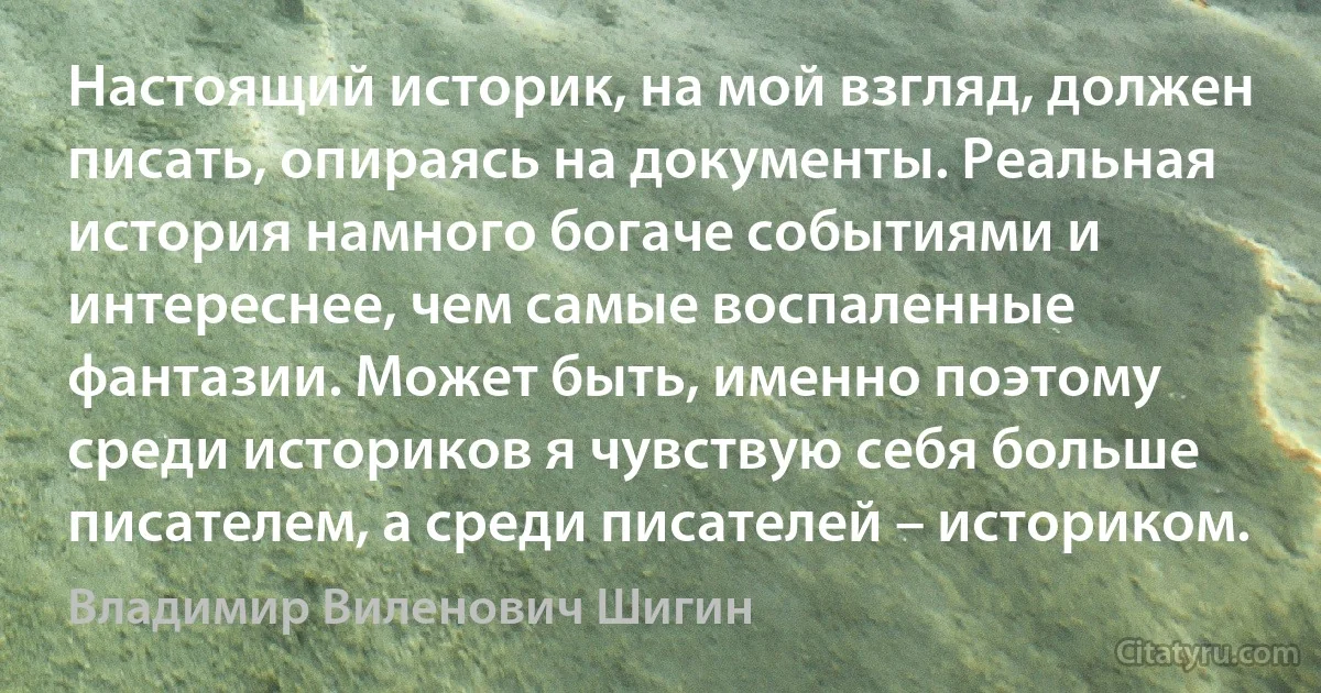 Настоящий историк, на мой взгляд, должен писать, опираясь на документы. Реальная история намного богаче событиями и интереснее, чем самые воспаленные фантазии. Может быть, именно поэтому среди историков я чувствую себя больше писателем, а среди писателей – историком. (Владимир Виленович Шигин)