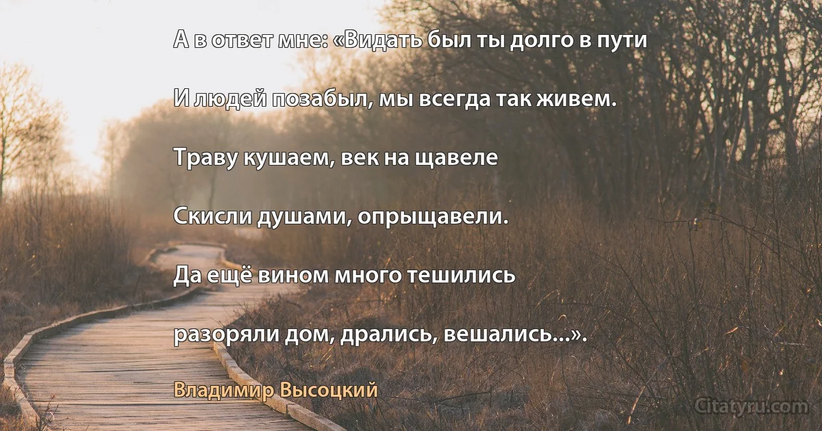 А в ответ мне: «Видать был ты долго в пути

И людей позабыл, мы всегда так живем.

Тpаву кушаем, век на щавеле

Скисли душами, опрыщавели.

Да ещё вином много тешились

разоряли дом, дрались, вешались...». (Владимир Высоцкий)