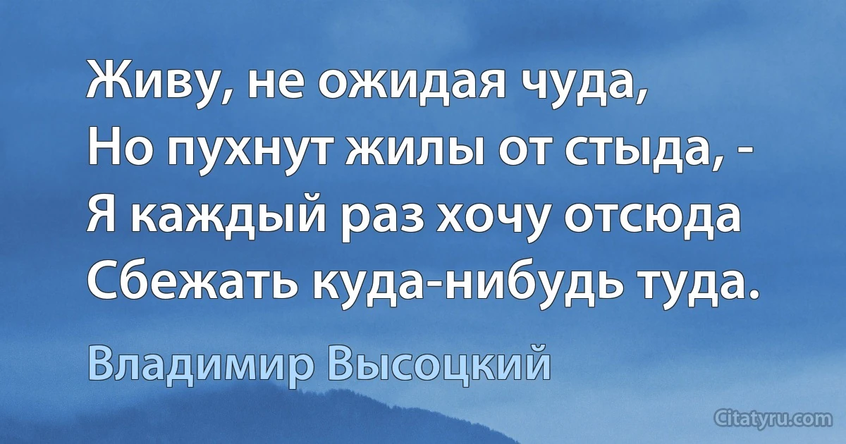 Живу, не ожидая чуда,
Но пухнут жилы от стыда, - 
Я каждый раз хочу отсюда 
Сбежать куда-нибудь туда. (Владимир Высоцкий)