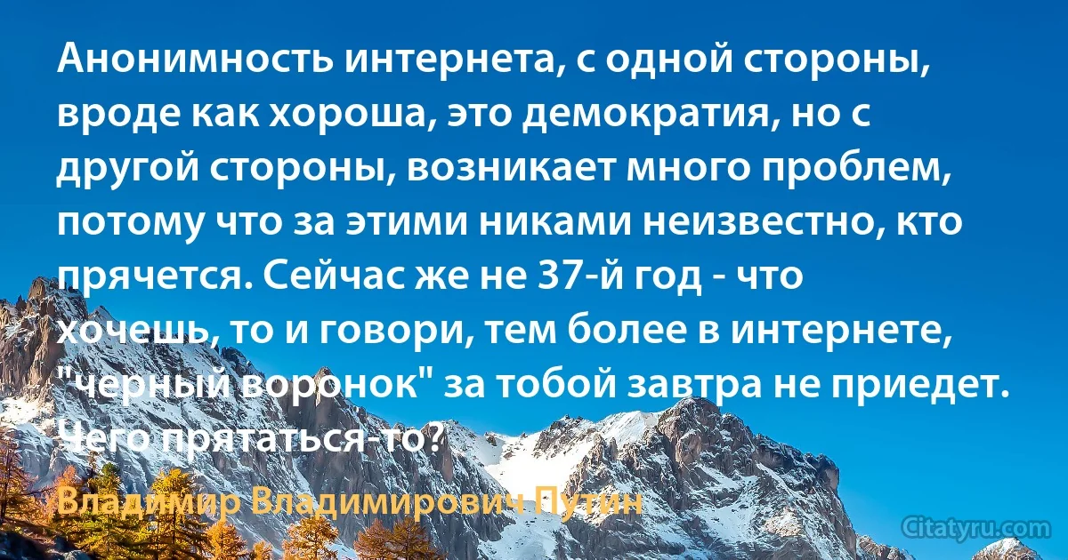 Анонимность интернета, с одной стороны, вроде как хороша, это демократия, но с другой стороны, возникает много проблем, потому что за этими никами неизвестно, кто прячется. Сейчас же не 37-й год - что хочешь, то и говори, тем более в интернете, "черный воронок" за тобой завтра не приедет. Чего прятаться-то? (Владимир Владимирович Путин)