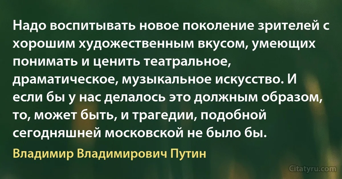 Надо воспитывать новое поколение зрителей с хорошим художественным вкусом, умеющих понимать и ценить театральное, драматическое, музыкальное искусство. И если бы у нас делалось это должным образом, то, может быть, и трагедии, подобной сегодняшней московской не было бы. (Владимир Владимирович Путин)