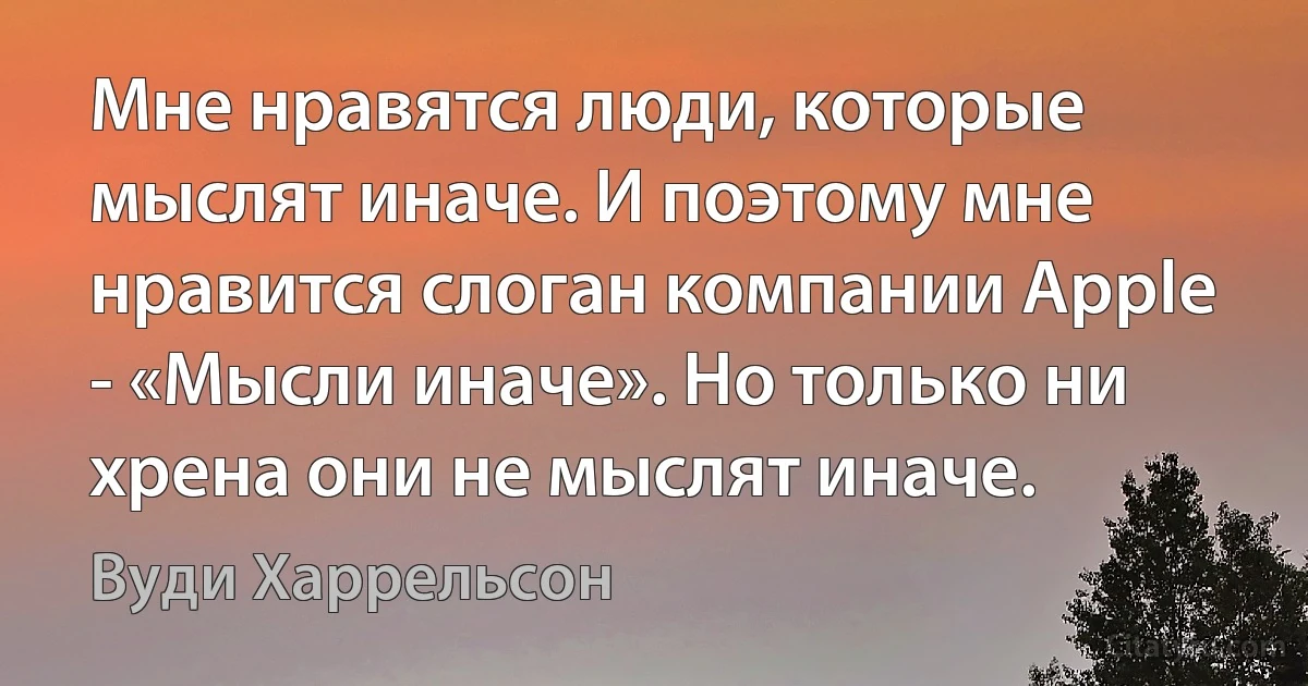 Мне нравятся люди, которые мыслят иначе. И поэтому мне нравится слоган компании Apple - «Мысли иначе». Но только ни хрена они не мыслят иначе. (Вуди Харрельсон)