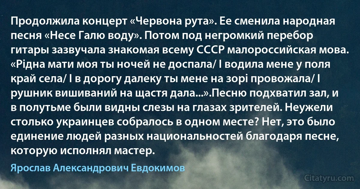 Продолжила концерт «Червона рута». Ее сменила народная песня «Несе Галю воду». Потом под негромкий перебор гитары зазвучала знакомая всему СССР малороссийская мова. «Рiдна мати моя ты ночей не доспала/ I водила мене у поля край села/ I в дорогу далеку ты мене на зорi провожала/ I рушник вишиваний на щастя дала...».Песню подхватил зал, и в полутьме были видны слезы на глазах зрителей. Неужели столько украинцев собралось в одном месте? Нет, это было единение людей разных национальностей благодаря песне, которую исполнял мастер. (Ярослав Александрович Евдокимов)